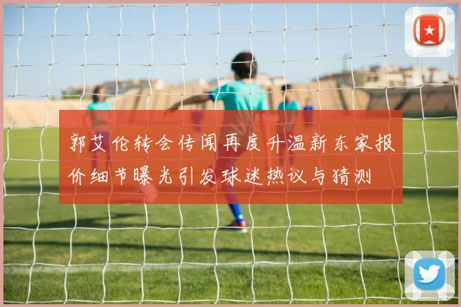 郭艾伦转会传闻再度升温新东家报价细节曝光引发球迷热议与猜测