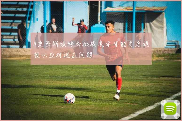 A史密斯谈转会挑战表示可能考虑退役以应对适应问题