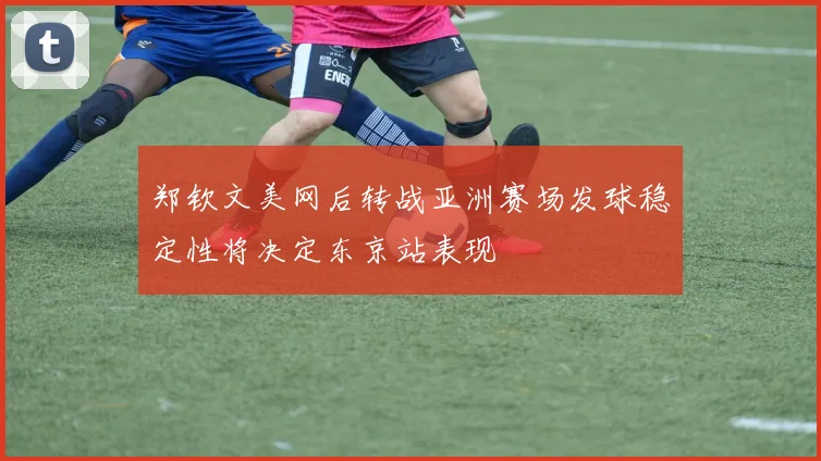 郑钦文美网后转战亚洲赛场发球稳定性将决定东京站表现